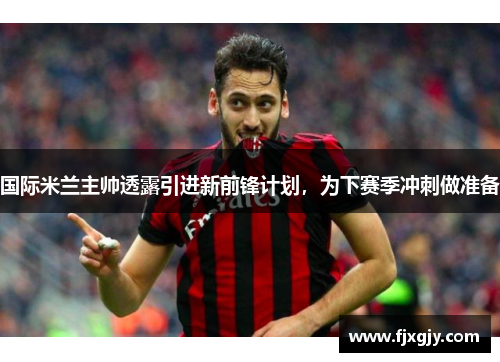 国际米兰主帅透露引进新前锋计划，为下赛季冲刺做准备