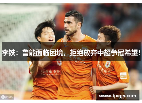 李铁：鲁能面临困境，拒绝放弃中超争冠希望！