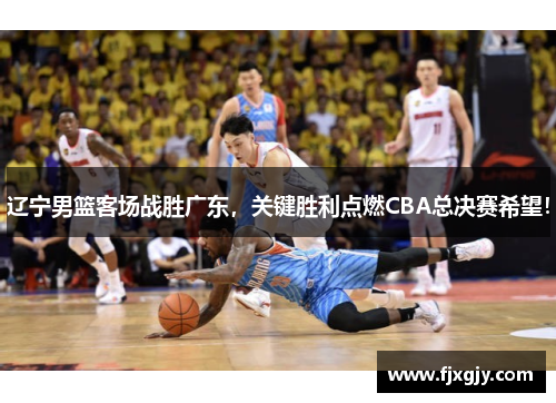 辽宁男篮客场战胜广东，关键胜利点燃CBA总决赛希望！