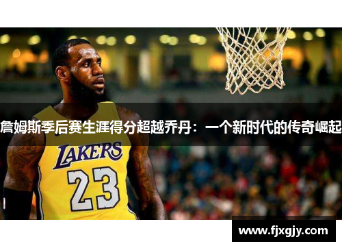 詹姆斯季后赛生涯得分超越乔丹：一个新时代的传奇崛起