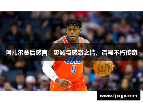 阿扎尔赛后感言：忠诚与感激之情，谱写不朽传奇