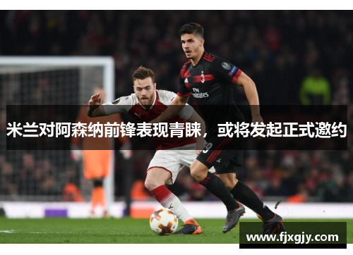 米兰对阿森纳前锋表现青睐，或将发起正式邀约